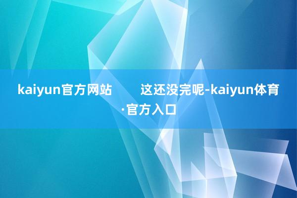 kaiyun官方网站        这还没完呢-kaiyun体育·官方入口