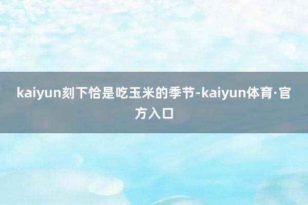 kaiyun刻下恰是吃玉米的季节-kaiyun体育·官方入口