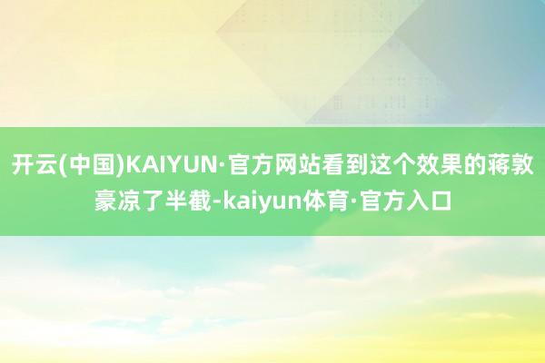 开云(中国)KAIYUN·官方网站看到这个效果的蒋敦豪凉了半截-kaiyun体育·官方入口