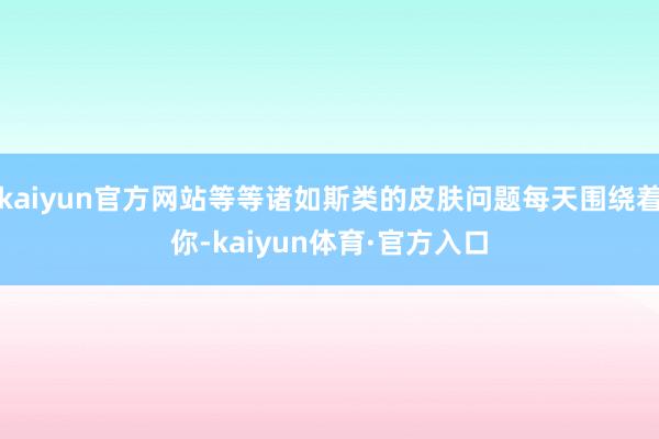 kaiyun官方网站等等诸如斯类的皮肤问题每天围绕着你-kaiyun体育·官方入口