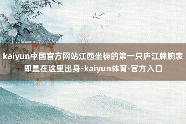 kaiyun中国官方网站江西坐褥的第一只庐江牌腕表即是在这里出身-kaiyun体育·官方入口