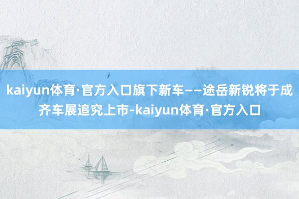 kaiyun体育·官方入口旗下新车——途岳新锐将于成齐车展追究上市-kaiyun体育·官方入口