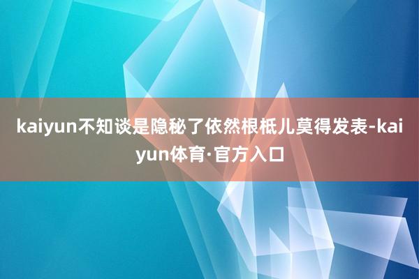 kaiyun不知谈是隐秘了依然根柢儿莫得发表-kaiyun体育·官方入口