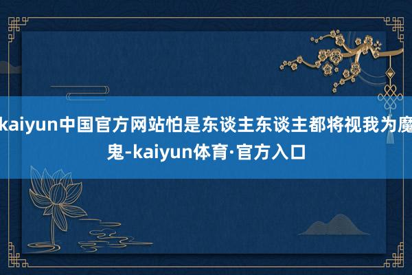 kaiyun中国官方网站怕是东谈主东谈主都将视我为魔鬼-kaiyun体育·官方入口