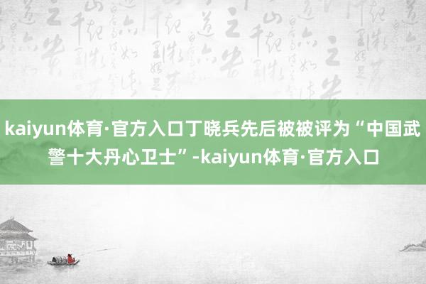 kaiyun体育·官方入口丁晓兵先后被被评为“中国武警十大丹心卫士”-kaiyun体育·官方入口