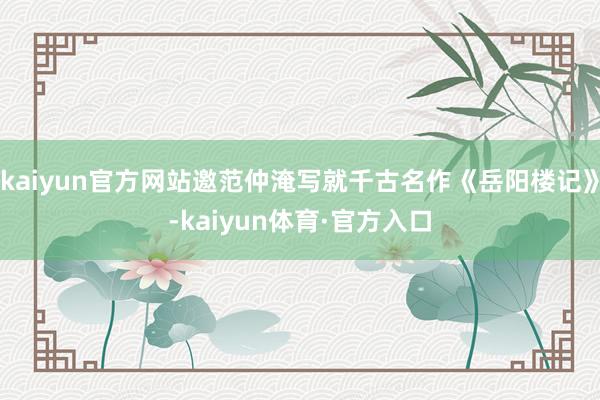 kaiyun官方网站邀范仲淹写就千古名作《岳阳楼记》-kaiyun体育·官方入口