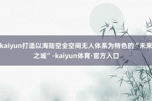 kaiyun打造以海陆空全空间无人体系为特色的“未来之城”-kaiyun体育·官方入口