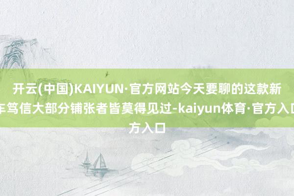 开云(中国)KAIYUN·官方网站今天要聊的这款新车笃信大部分铺张者皆莫得见过-kaiyun体育·官方入口