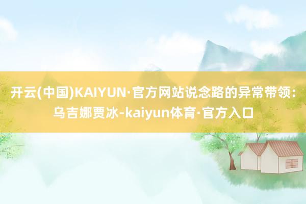 开云(中国)KAIYUN·官方网站说念路的异常带领：乌吉娜贾冰-kaiyun体育·官方入口