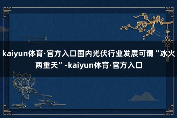 kaiyun体育·官方入口国内光伏行业发展可谓“冰火两重天”-kaiyun体育·官方入口