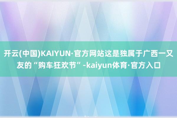 开云(中国)KAIYUN·官方网站这是独属于广西一又友的“购车狂欢节”-kaiyun体育·官方入口