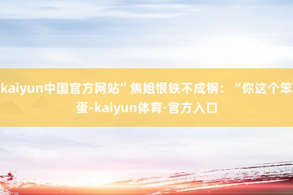 kaiyun中国官方网站”焦姐恨铁不成钢：“你这个笨蛋-kaiyun体育·官方入口