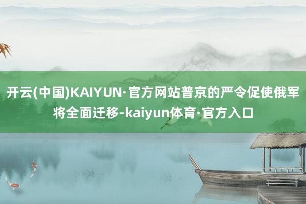 开云(中国)KAIYUN·官方网站普京的严令促使俄军将全面迁移-kaiyun体育·官方入口