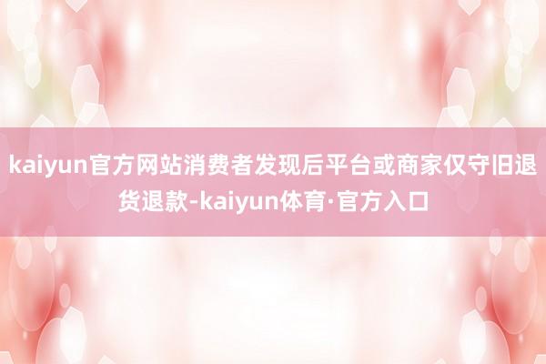 kaiyun官方网站消费者发现后平台或商家仅守旧退货退款-kaiyun体育·官方入口