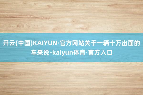 开云(中国)KAIYUN·官方网站关于一辆十万出面的车来说-kaiyun体育·官方入口