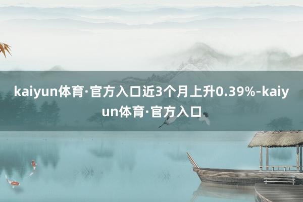 kaiyun体育·官方入口近3个月上升0.39%-kaiyun体育·官方入口