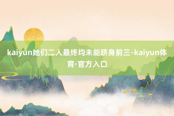 kaiyun她们二人最终均未能跻身前三-kaiyun体育·官方入口