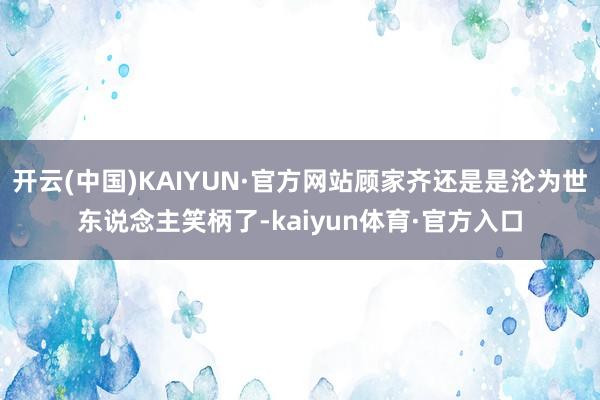 开云(中国)KAIYUN·官方网站顾家齐还是是沦为世东说念主笑柄了-kaiyun体育·官方入口