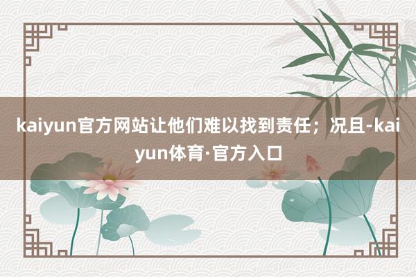 kaiyun官方网站让他们难以找到责任；况且-kaiyun体育·官方入口