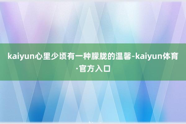 kaiyun心里少顷有一种朦胧的温馨-kaiyun体育·官方入口