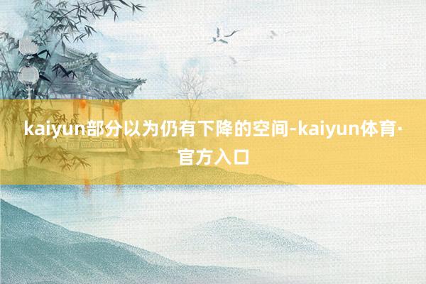 kaiyun部分以为仍有下降的空间-kaiyun体育·官方入口