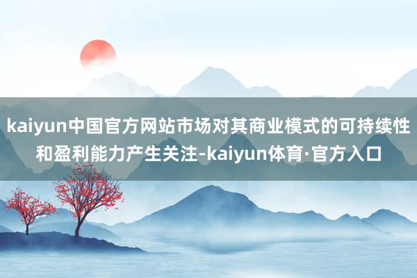 kaiyun中国官方网站市场对其商业模式的可持续性和盈利能力产生关注-kaiyun体育·官方入口