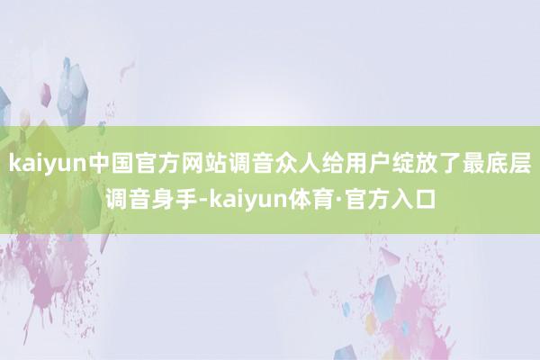 kaiyun中国官方网站调音众人给用户绽放了最底层调音身手-kaiyun体育·官方入口