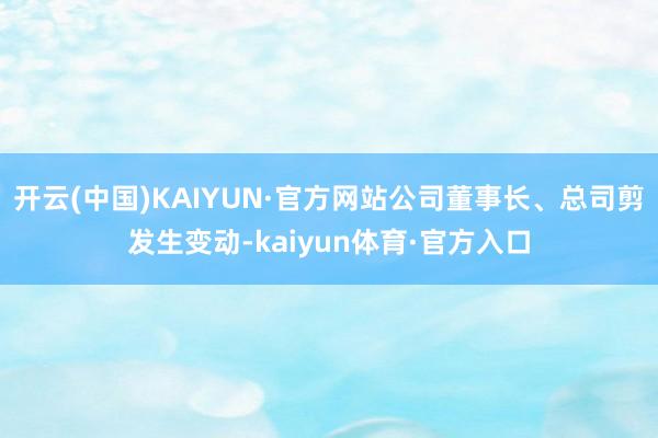 开云(中国)KAIYUN·官方网站公司董事长、总司剪发生变动-kaiyun体育·官方入口