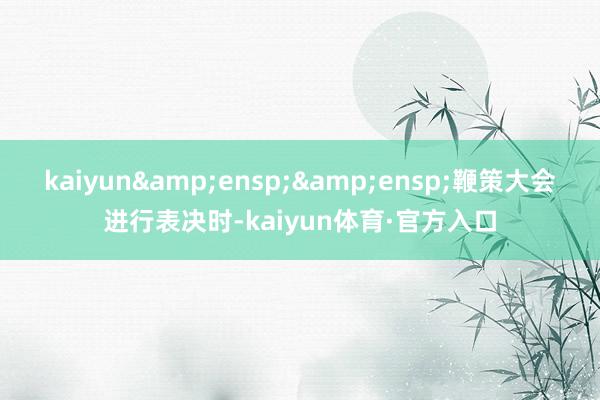 kaiyun&ensp;&ensp;鞭策大会进行表决时-kaiyun体育·官方入口