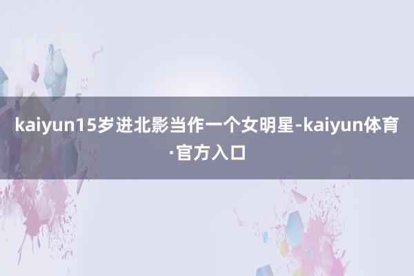 kaiyun15岁进北影当作一个女明星-kaiyun体育·官方入口