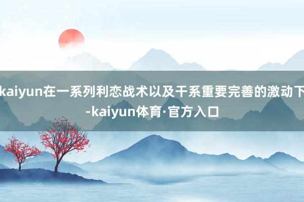 kaiyun在一系列利恋战术以及干系重要完善的激动下-kaiyun体育·官方入口