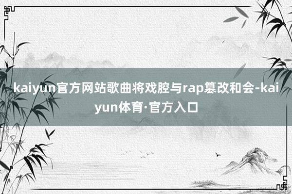 kaiyun官方网站歌曲将戏腔与rap篡改和会-kaiyun体育·官方入口