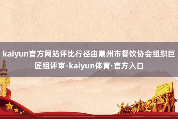 kaiyun官方网站评比行径由潮州市餐饮协会组织巨匠组评审-kaiyun体育·官方入口