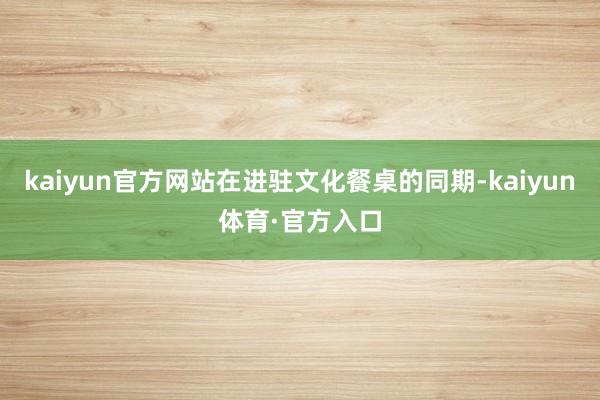 kaiyun官方网站在进驻文化餐桌的同期-kaiyun体育·官方入口