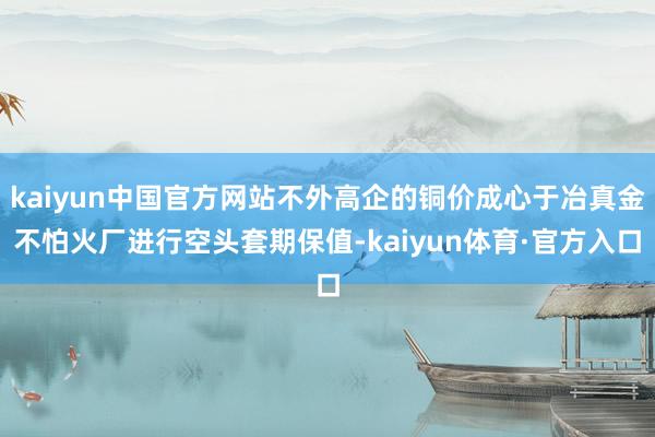 kaiyun中国官方网站不外高企的铜价成心于冶真金不怕火厂进行空头套期保值-kaiyun体育·官方入口