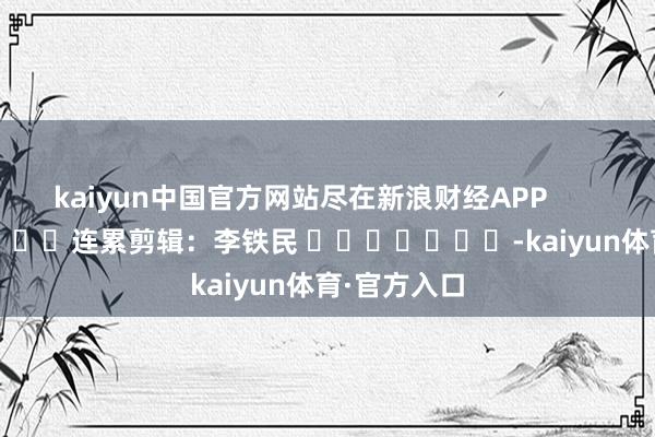 kaiyun中国官方网站尽在新浪财经APP            						连累剪辑：李铁民 							-kaiyun体育·官方入口