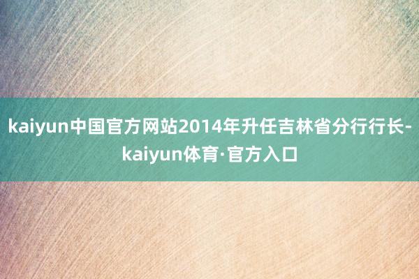 kaiyun中国官方网站2014年升任吉林省分行行长-kaiyun体育·官方入口