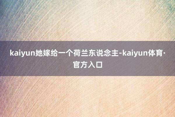 kaiyun她嫁给一个荷兰东说念主-kaiyun体育·官方入口