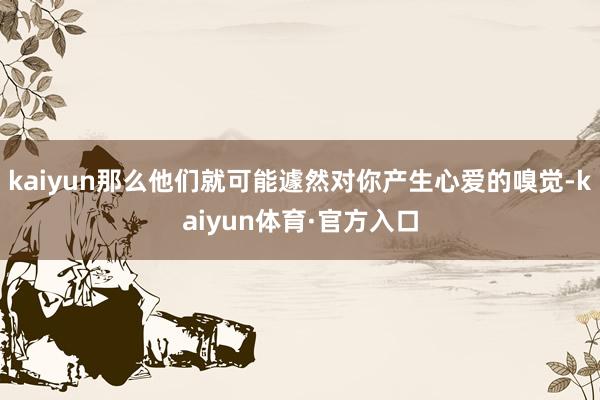 kaiyun那么他们就可能遽然对你产生心爱的嗅觉-kaiyun体育·官方入口