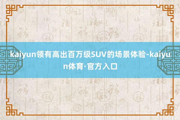 kaiyun领有高出百万级SUV的场景体验-kaiyun体育·官方入口