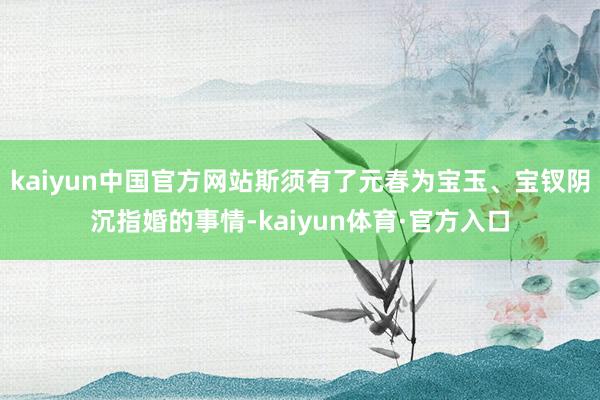 kaiyun中国官方网站斯须有了元春为宝玉、宝钗阴沉指婚的事情-kaiyun体育·官方入口