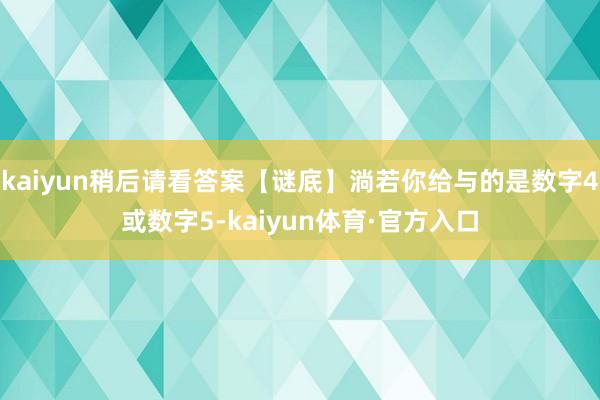 kaiyun稍后请看答案【谜底】淌若你给与的是数字4或数字5-kaiyun体育·官方入口