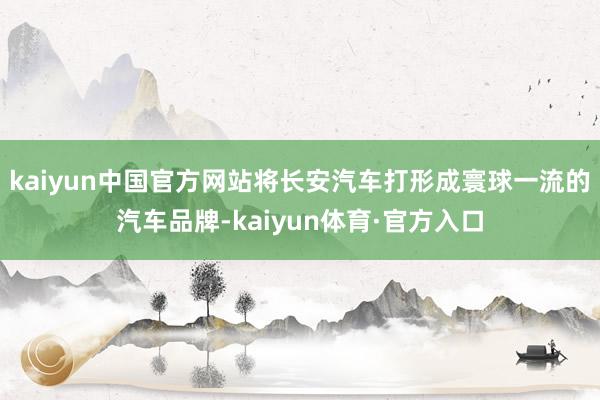 kaiyun中国官方网站将长安汽车打形成寰球一流的汽车品牌-kaiyun体育·官方入口