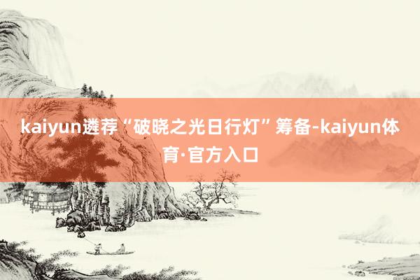 kaiyun遴荐“破晓之光日行灯”筹备-kaiyun体育·官方入口