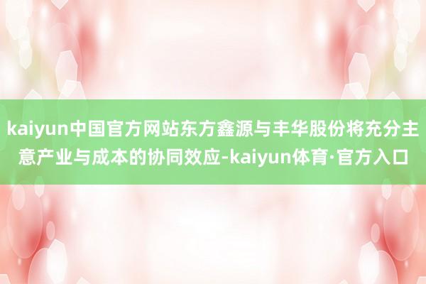 kaiyun中国官方网站东方鑫源与丰华股份将充分主意产业与成本的协同效应-kaiyun体育·官方入口