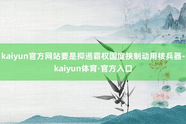 kaiyun官方网站要是抑遏霸权国度挟制动用核兵器-kaiyun体育·官方入口