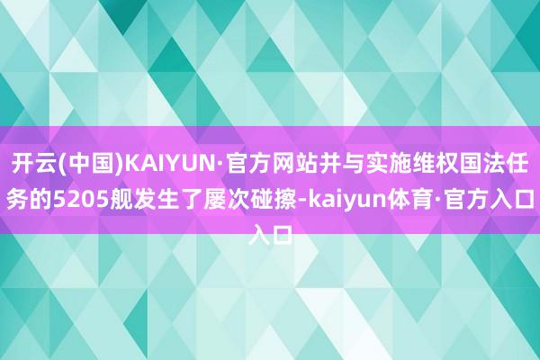 开云(中国)KAIYUN·官方网站并与实施维权国法任务的5205舰发生了屡次碰擦-kaiyun体育·官方入口