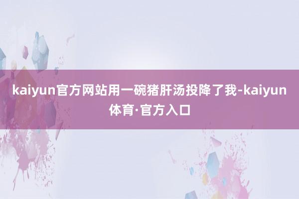 kaiyun官方网站用一碗猪肝汤投降了我-kaiyun体育·官方入口