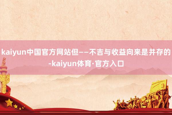 kaiyun中国官方网站但——不吉与收益向来是并存的-kaiyun体育·官方入口