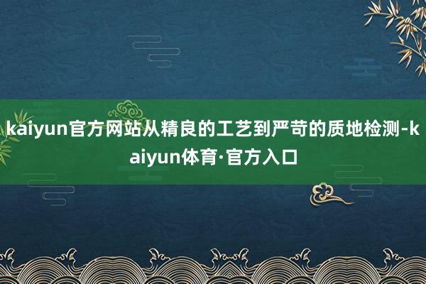 kaiyun官方网站从精良的工艺到严苛的质地检测-kaiyun体育·官方入口